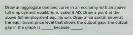 Draw an aggregate demand curve in an economy with an above​ full-employment equilibrium. Label it AD. Draw a point at the above​ full-employment equilibrium. Draw a horizontal arrow at the equilibrium price level that shows the output gap. The output gap in the graph is​ ______ because​ ______.