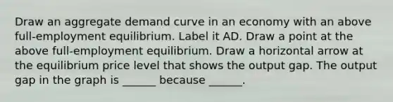 Draw an aggregate demand curve in an economy with an above​ full-employment equilibrium. Label it AD. Draw a point at the above​ full-employment equilibrium. Draw a horizontal arrow at the equilibrium price level that shows the output gap. The output gap in the graph is​ ______ because​ ______.