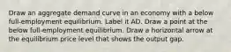 Draw an aggregate demand curve in an economy with a below​ full-employment equilibrium. Label it AD. Draw a point at the below​ full-employment equilibrium. Draw a horizontal arrow at the equilibrium price level that shows the output gap.