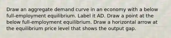 Draw an aggregate demand curve in an economy with a below​ full-employment equilibrium. Label it AD. Draw a point at the below​ full-employment equilibrium. Draw a horizontal arrow at the equilibrium price level that shows the output gap.