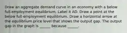 Draw an aggregate demand curve in an economy with a below​ full-employment equilibrium. Label it AD. Draw a point at the below​ full-employment equilibrium. Draw a horizontal arrow at the equilibrium price level that shows the output gap. The output gap in the graph is​ ______ because​ ______.