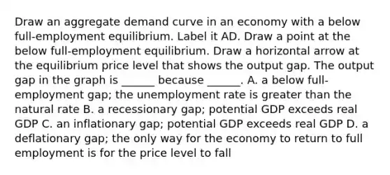 Draw an aggregate demand curve in an economy with a below​ full-employment equilibrium. Label it AD. Draw a point at the below​ full-employment equilibrium. Draw a horizontal arrow at the equilibrium price level that shows the output gap. The output gap in the graph is​ ______ because​ ______. A. a below​ full-employment gap; the unemployment rate is greater than the natural rate B. a recessionary​ gap; potential GDP exceeds real GDP C. an inflationary​ gap; potential GDP exceeds real GDP D. a deflationary​ gap; the only way for the economy to return to full employment is for the price level to fall