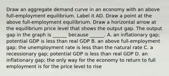 Draw an aggregate demand curve in an economy with an above​ full-employment equilibrium. Label it AD. Draw a point at the above​ full-employment equilibrium. Draw a horizontal arrow at the equilibrium price level that shows the output gap. The output gap in the graph is​ ______ because​ ______. A. an inflationary​ gap; potential GDP is less than real GDP B. an above​ full-employment gap; the unemployment rate is less than the natural rate C. a recessionary​ gap; potential GDP is less than real GDP D. an inflationary​ gap; the only way for the economy to return to full employment is for the price level to rise