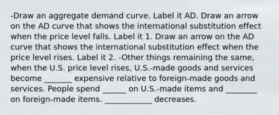 -Draw an aggregate demand curve. Label it AD. Draw an arrow on the AD curve that shows the international substitution effect when the price level falls. Label it 1. Draw an arrow on the AD curve that shows the international substitution effect when the price level rises. Label it 2. -Other things remaining the​ same, when the U.S. price level​ rises, U.S.-made goods and services become _______ expensive relative to​ foreign-made goods and services. People spend ______ on​ U.S.-made items and ________ on​ foreign-made items. ____________ decreases.