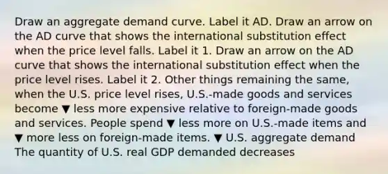 Draw an aggregate demand curve. Label it AD. Draw an arrow on the AD curve that shows the international substitution effect when the price level falls. Label it 1. Draw an arrow on the AD curve that shows the international substitution effect when the price level rises. Label it 2. Other things remaining the​ same, when the U.S. price level​ rises, U.S.-made goods and services become ▼ less more expensive relative to​ foreign-made goods and services. People spend ▼ less more on​ U.S.-made items and ▼ more less on​ foreign-made items. ▼ U.S. aggregate demand The quantity of U.S. real GDP demanded decreases