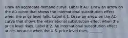 Draw an aggregate demand curve. Label it AD. Draw an arrow on the AD curve that shows the international substitution effect when the price level falls. Label it 1. Draw an arrow on the AD curve that shows the international substitution effect when the price level rises. Label it 2. An international substitution effect arises because when the U.S. price level​ rises, _______.