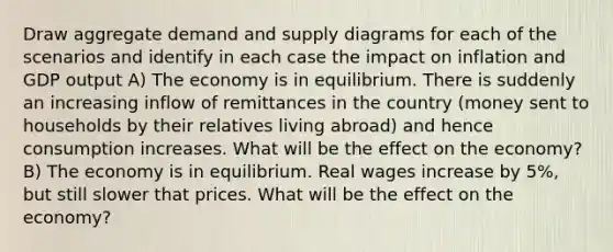 Draw aggregate demand and supply diagrams for each of the scenarios and identify in each case the impact on inflation and GDP output A) The economy is in equilibrium. There is suddenly an increasing inflow of remittances in the country (money sent to households by their relatives living abroad) and hence consumption increases. What will be the effect on the economy? B) The economy is in equilibrium. Real wages increase by 5%, but still slower that prices. What will be the effect on the economy?