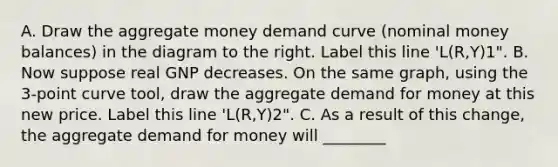 A. Draw the aggregate money demand curve​ (nominal money​ balances) in the diagram to the right. Label this line​ 'L(R,Y)1". B. Now suppose real GNP decreases. On the same​ graph, using the​ 3-point curve tool​, draw the aggregate demand for money at this new price. Label this line​ 'L(R,Y)2". C. As a result of this change, the aggregate demand for money will ________