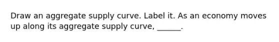 Draw an aggregate supply curve. Label it. As an economy moves up along its aggregate supply​ curve, ______.