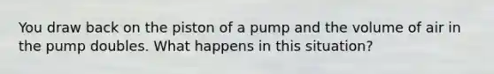 You draw back on the piston of a pump and the volume of air in the pump doubles. What happens in this situation?