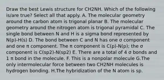 Draw the best Lewis structure for CH2NH. Which of the following is/are true? Select all that apply. A. The molecular geometry around the carbon atom is trigonal planar B. The molecular geometry around the nitrogen atom is trigonal pyramidal C. The single bond between N and H is a sigma bond represented by N(p)-H(s) D. The bond between C and N has one σ component and one π component. The π component is C(p)-N(p); the σ component is C(sp2)-N(sp2) E. There are a total of 4 σ bonds and 1 π bond in the molecule. F. This is a nonpolar molecule G.The only intermolecular force between two CH2NH molecules is hydrogen bonding. H.The hybridization of the N atom is sp.