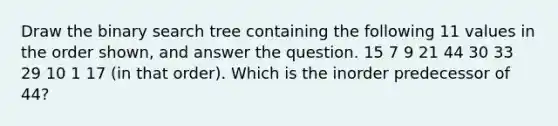 Draw the binary search tree containing the following 11 values in the order shown, and answer the question. 15 7 9 21 44 30 33 29 10 1 17 (in that order). Which is the inorder predecessor of 44?