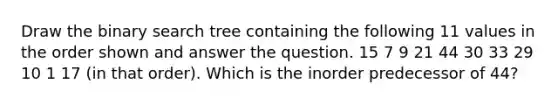 Draw the binary search tree containing the following 11 values in the order shown and answer the question. 15 7 9 21 44 30 33 29 10 1 17 (in that order). Which is the inorder predecessor of 44?