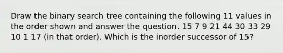 Draw the binary search tree containing the following 11 values in the order shown and answer the question. 15 7 9 21 44 30 33 29 10 1 17 (in that order). Which is the inorder successor of 15?