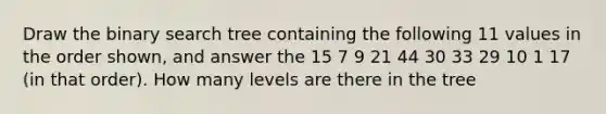 Draw the binary search tree containing the following 11 values in the order shown, and answer the 15 7 9 21 44 30 33 29 10 1 17 (in that order). How many levels are there in the tree