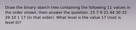 Draw the binary search tree containing the following 11 values in the order shown, then answer the question. 15 7 9 21 44 30 33 29 10 1 17 (in that order). What level is the value 17 (root is level 0)?