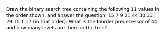 Draw the binary search tree containing the following 11 values in the order shown, and answer the question. 15 7 9 21 44 30 33 29 10 1 17 (in that order). What is the Inorder predecessor of 44 and how many levels are there in the tree?