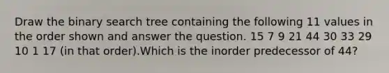 Draw the binary search tree containing the following 11 values in the order shown and answer the question. 15 7 9 21 44 30 33 29 10 1 17 (in that order).Which is the inorder predecessor of 44?