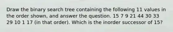 Draw the binary search tree containing the following 11 values in the order shown, and answer the question. 15 7 9 21 44 30 33 29 10 1 17 (in that order). Which is the inorder successor of 15?