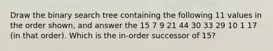 Draw the binary search tree containing the following 11 values in the order shown, and answer the 15 7 9 21 44 30 33 29 10 1 17 (in that order). Which is the in-order successor of 15?