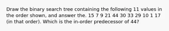 Draw the binary search tree containing the following 11 values in the order shown, and answer the. 15 7 9 21 44 30 33 29 10 1 17 (in that order). Which is the in-order predecessor of 44?