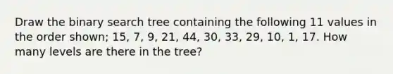 Draw the binary search tree containing the following 11 values in the order shown; 15, 7, 9, 21, 44, 30, 33, 29, 10, 1, 17. How many levels are there in the tree?