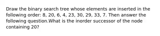 Draw the binary search tree whose elements are inserted in the following order: 8, 20, 6, 4, 23, 30, 29, 33, 7. Then answer the following question.What is the inorder successor of the node containing 20?