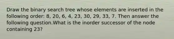 Draw the binary search tree whose elements are inserted in the following order: 8, 20, 6, 4, 23, 30, 29, 33, 7. Then answer the following question.What is the inorder successor of the node containing 23?