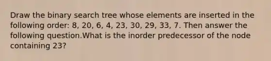 Draw the binary search tree whose elements are inserted in the following order: 8, 20, 6, 4, 23, 30, 29, 33, 7. Then answer the following question.What is the inorder predecessor of the node containing 23?