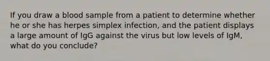 If you draw a blood sample from a patient to determine whether he or she has herpes simplex infection, and the patient displays a large amount of IgG against the virus but low levels of IgM, what do you conclude?