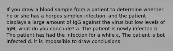 If you draw a blood sample from a patient to determine whether he or she has a herpes simplex infection, and the patient displays a large amount of IgG against the virus but low levels of IgM, what do you conclude? a. The patient is newly infected b. The patient has had the infection for a while c. The patient is bot infected d. it is impossible to draw conclusions