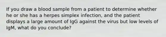 If you draw a blood sample from a patient to determine whether he or she has a herpes simplex infection, and the patient displays a large amount of IgG against the virus but low levels of IgM, what do you conclude?