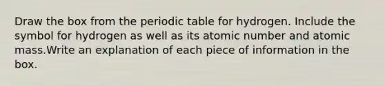 Draw the box from the periodic table for hydrogen. Include the symbol for hydrogen as well as its atomic number and atomic mass.Write an explanation of each piece of information in the box.