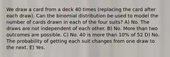 We draw a card from a deck 40 times (replacing the card after each draw). Can the binomial distribution be used to model the number of cards drawn in each of the four suits? A) No. The draws are not independent of each other. B) No. More than two outcomes are possible. C) No. 40 is more than 10% of 52 D) No. The probability of getting each suit changes from one draw to the next. E) Yes.