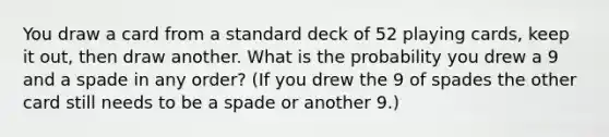 You draw a card from a standard deck of 52 playing cards, keep it out, then draw another. What is the probability you drew a 9 and a spade in any order? (If you drew the 9 of spades the other card still needs to be a spade or another 9.)