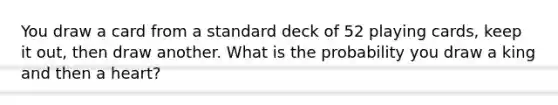 You draw a card from a standard deck of 52 playing cards, keep it out, then draw another. What is the probability you draw a king and then a heart?