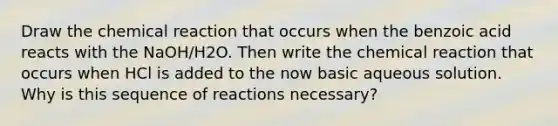 Draw the chemical reaction that occurs when the benzoic acid reacts with the NaOH/H2O. Then write the chemical reaction that occurs when HCl is added to the now basic aqueous solution. Why is this sequence of reactions necessary?