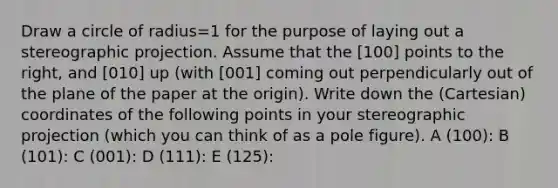 Draw a circle of radius=1 for the purpose of laying out a stereographic projection. Assume that the [100] points to the right, and [010] up (with [001] coming out perpendicularly out of the plane of the paper at the origin). Write down the (Cartesian) coordinates of the following points in your stereographic projection (which you can think of as a pole figure). A (100): B (101): C (001): D (111): E (125):