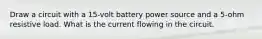 Draw a circuit with a 15-volt battery power source and a 5-ohm resistive load. What is the current flowing in the circuit.