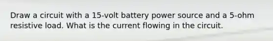 Draw a circuit with a 15-volt battery power source and a 5-ohm resistive load. What is the current flowing in the circuit.