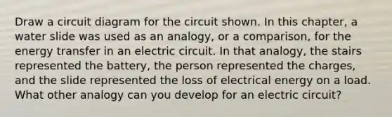 Draw a circuit diagram for the circuit shown. In this chapter, a water slide was used as an analogy, or a comparison, for the energy transfer in an electric circuit. In that analogy, the stairs represented the battery, the person represented the charges, and the slide represented the loss of electrical energy on a load. What other analogy can you develop for an electric circuit?