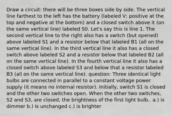 Draw a circuit: there will be three boxes side by side. The vertical line farthest to the left has the battery (labeled V; positive at the top and negative at the bottom) and a closed switch above it (on the same vertical line) labeled S0. Let's say this is line 1. The second vertical line to the right also has a switch (but opened) above labeled S1 and a resistor below that labeled B1 (all on the same vertical line). In the third vertical line it also has a closed switch above labeled S2 and a resistor below that labeled B2 (all on the same vertical line). In the fourth vertical line it also has a closed switch above labeled S3 and below that a resistor labeled B3 (all on the same vertical line). question: Three identical light bulbs are connected in parallel to a constant voltage power supply (it means no internal resistor). Initially, switch S1 is closed and the other two switches open. When the other two switches, S2 and S3, are closed, the brightness of the first light bulb.. a.) is dimmer b.) is unchanged c.) is brighter