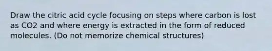 Draw the citric acid cycle focusing on steps where carbon is lost as CO2 and where energy is extracted in the form of reduced molecules. (Do not memorize chemical structures)