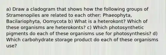 a) Draw a cladogram that shows how the following groups of Stramenopiles are related to each other: Phaeophyta, Bacilariophyta, Oomycota b) What is a heterokont? Which of these organisms are heterokonts? c) Which photosynthetic pigments do each of these organisms use for photosynthesis? d) Which carbohydrate storage product do each of these organisms use?