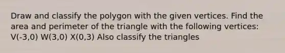 Draw and classify the polygon with the given vertices. Find the area and perimeter of the triangle with the following vertices: V(-3,0) W(3,0) X(0,3) Also classify the triangles