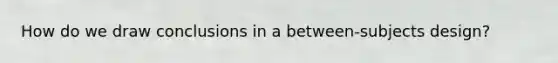 How do we draw conclusions in a between-subjects design?