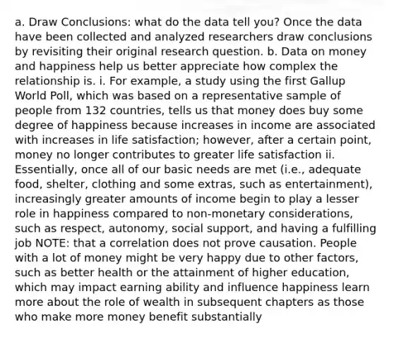 a. Draw Conclusions: what do the data tell you? Once the data have been collected and analyzed researchers draw conclusions by revisiting their original research question. b. Data on money and happiness help us better appreciate how complex the relationship is. i. For example, a study using the first Gallup World Poll, which was based on a representative sample of people from 132 countries, tells us that money does buy some degree of happiness because increases in income are associated with increases in life satisfaction; however, after a certain point, money no longer contributes to greater life satisfaction ii. Essentially, once all of our basic needs are met (i.e., adequate food, shelter, clothing and some extras, such as entertainment), increasingly greater amounts of income begin to play a lesser role in happiness compared to non-monetary considerations, such as respect, autonomy, social support, and having a fulfilling job NOTE: that a correlation does not prove causation. People with a lot of money might be very happy due to other factors, such as better health or the attainment of higher education, which may impact earning ability and influence happiness learn more about the role of wealth in subsequent chapters as those who make more money benefit substantially