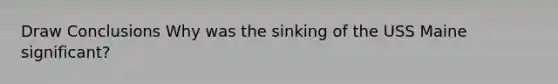 Draw Conclusions Why was the sinking of the USS Maine significant?