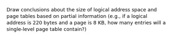 Draw conclusions about the size of logical address space and page tables based on partial information (e.g., if a logical address is 220 bytes and a page is 8 KB, how many entries will a single-level page table contain?)