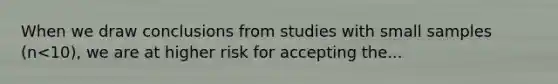 When we draw conclusions from studies with small samples (n<10), we are at higher risk for accepting the...